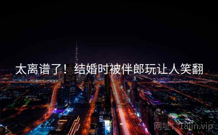 太离谱了！结婚时被伴郎玩让人笑翻