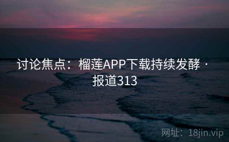 讨论焦点：榴莲APP下载持续发酵 · 报道313