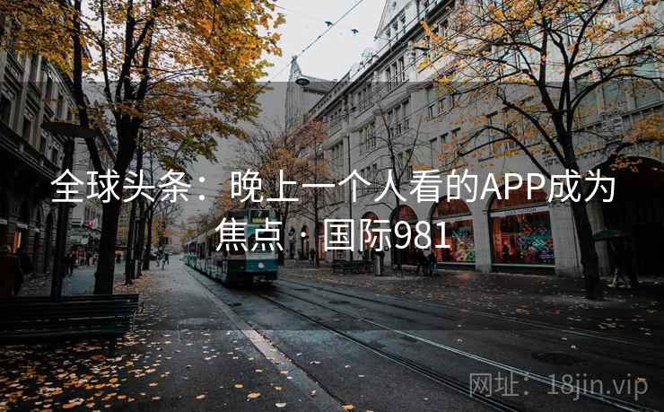 全球头条:晚上一个人看的APP成为焦点 · 国际981 全球头条:晚上一个人看的APP成为焦点 · 国际981