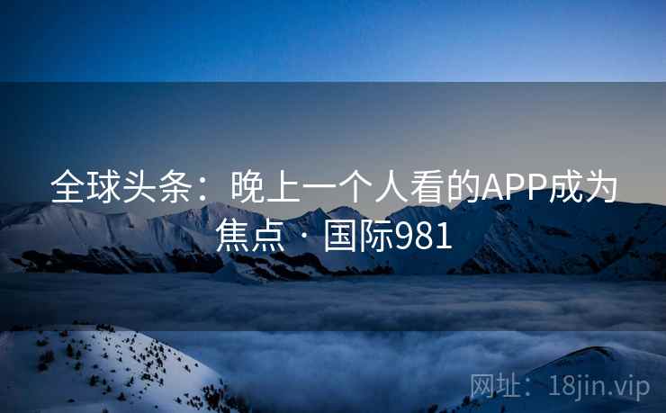 全球头条:晚上一个人看的APP成为焦点 · 国际981 全球头条:晚上一个人看的APP成为焦点 · 国际981