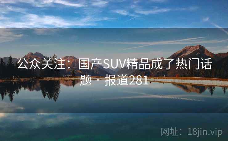 公众关注:国产SUV精品成了热门话题 · 报道281 公众关注:国产SUV精品成了热门话题 · 报道281
