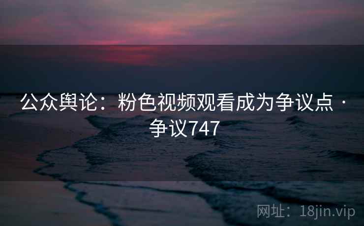 公众舆论：粉色视频观看成为争议点 · 争议747
