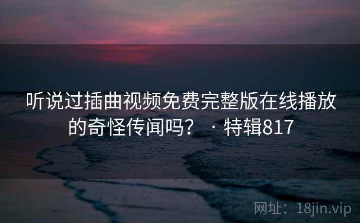 听说过插曲视频免费完整版在线播放的奇怪传闻吗? · 特辑817 听说过插曲视频免费完整版在线播放的奇怪传闻吗? · 特辑817